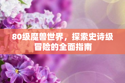 80级魔兽世界，探索史诗级冒险的全面指南