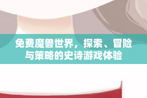 免费魔兽世界，探索、冒险与策略的史诗游戏体验