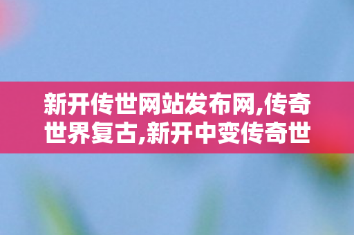 新开传世网站发布网,传奇世界复古,新开中变传奇世界sf,传奇世界复古