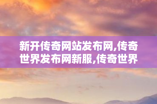 新开传奇网站发布网,传奇世界发布网新服,传奇世界老版本客户端,传奇世界发布网新服