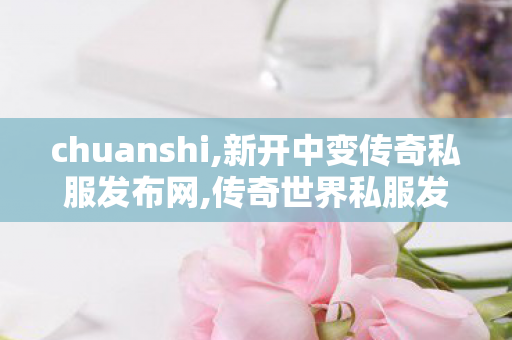 chuanshi,新开中变传奇私服发布网,传奇世界私服发布,新开中变传奇私服发布网
