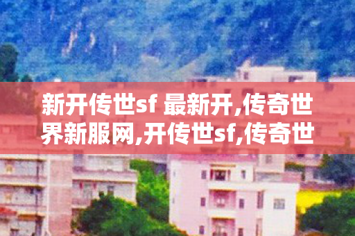 新开传世sf 最新开,传奇世界新服网,开传世sf,传奇世界新服网