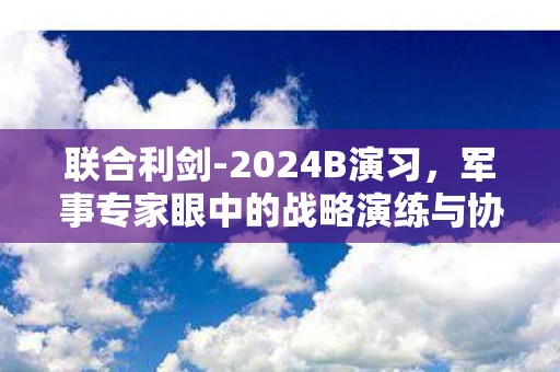 联合利剑-2024B演习，军事专家眼中的战略演练与协同作战