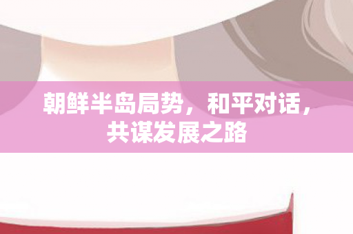 朝鲜半岛局势，和平对话，共谋发展之路