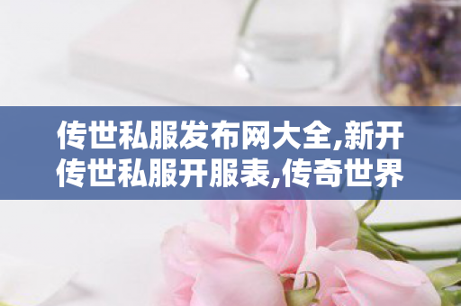 传世私服发布网大全,新开传世私服开服表,传奇世界私服版本下载,新开传世私服开服表