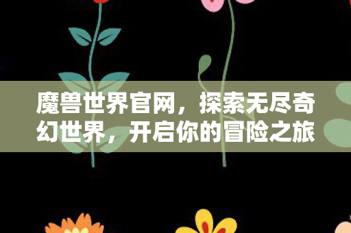 魔兽世界官网，探索无尽奇幻世界，开启你的冒险之旅