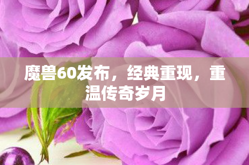 魔兽60发布，经典重现，重温传奇岁月