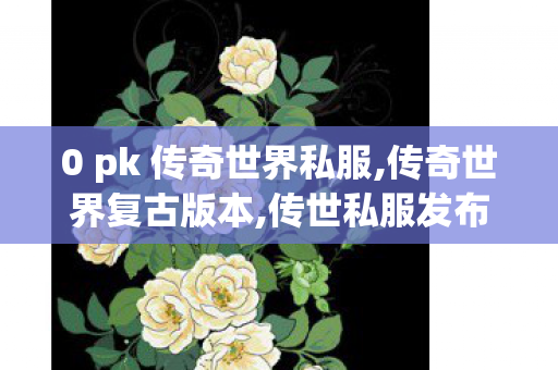 0 pk 传奇世界私服,传奇世界复古版本,传世私服发布网新服,传奇世界复古版本