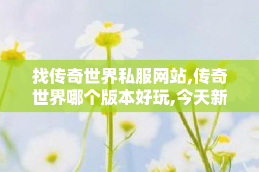找传奇世界私服网站,传奇世界哪个版本好玩,今天新开传奇世界私服,传奇世界哪个版本好玩