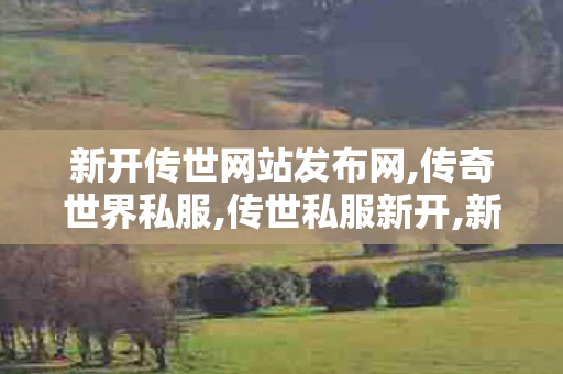 新开传世网站发布网,传奇世界私服,传世私服新开,新开中变传世网站,传奇世界私服,传世私服新开
