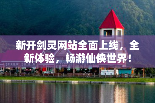 新开剑灵网站全面上线，全新体验，畅游仙侠世界！