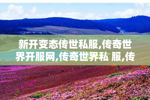 新开变态传世私服,传奇世界开服网,传奇世界私 服,传奇世界开服网