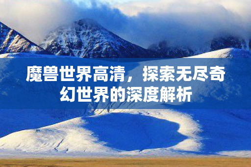 魔兽世界高清，探索无尽奇幻世界的深度解析