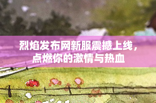 烈焰发布网新服震撼上线，点燃你的激情与热血