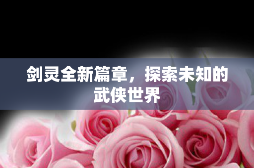 剑灵全新篇章，探索未知的武侠世界