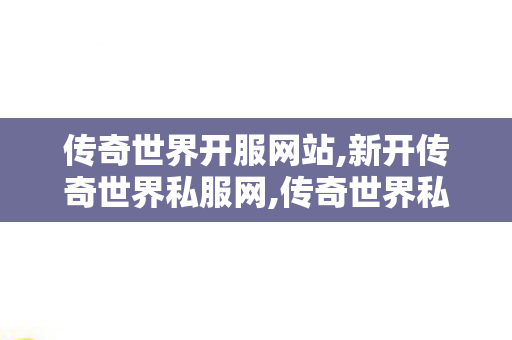 传奇世界开服网站,新开传奇世界私服网,传奇世界私服发布网站,新开传奇世界私服网