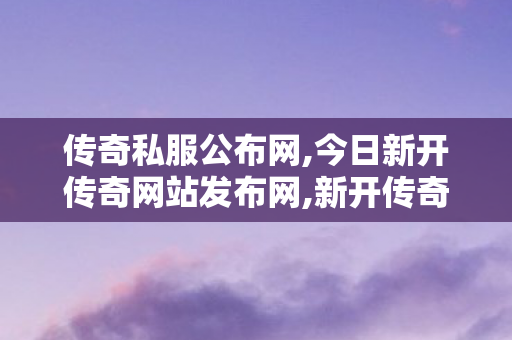 传奇私服公布网,今日新开传奇网站发布网,新开传奇世界发布网,今日新开传奇网站发布网