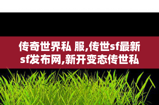传奇世界私 服,传世sf最新sf发布网,新开变态传世私服网,传世sf最新sf发布网