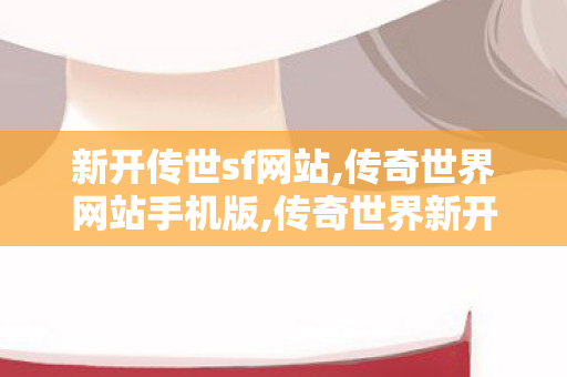 新开传世sf网站,传奇世界网站手机版,传奇世界新开,传奇世界网站手机版