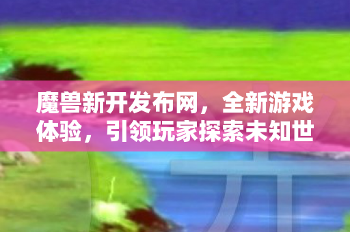 魔兽新开发布网，全新游戏体验，引领玩家探索未知世界