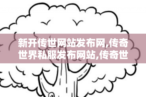 新开传世网站发布网,传奇世界私服发布网站,传奇世界端游私服,传奇世界私服发布网站