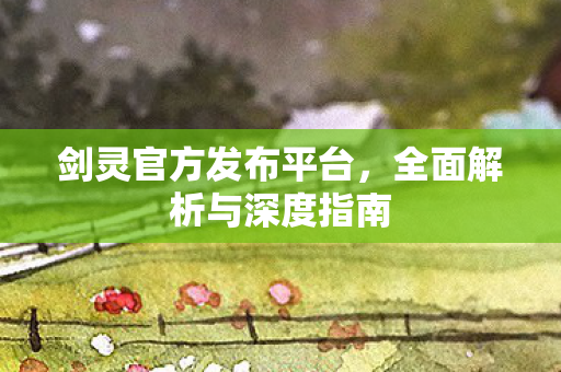 剑灵官方发布平台，全面解析与深度指南