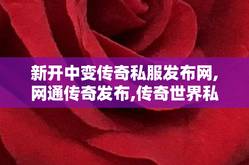 新开中变传奇私服发布网,网通传奇发布,传奇世界私服新开,网通传奇发布