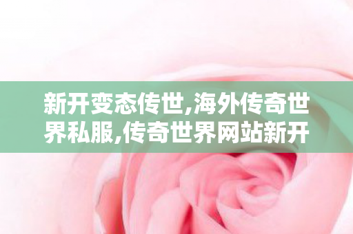 新开变态传世,海外传奇世界私服,传奇世界网站新开网,海外传奇世界私服