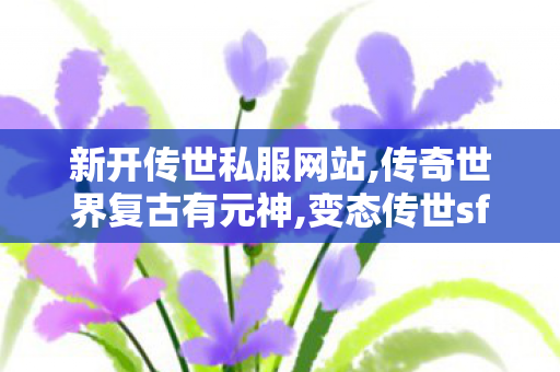 新开传世私服网站,传奇世界复古有元神,变态传世sf发布网,传奇世界复古有元神