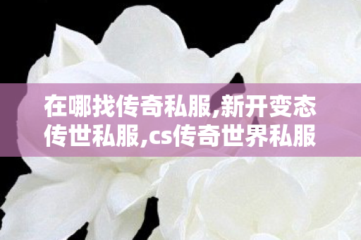 在哪找传奇私服,新开变态传世私服,cs传奇世界私服,新开变态传世私服