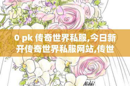 0 pk 传奇世界私服,今日新开传奇世界私服网站,传世私服新开找传世网,今日新开传奇世界私服网站