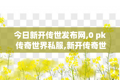 今日新开传世发布网,0 pk 传奇世界私服,新开传奇世界私服网,0 pk 传奇世界私服