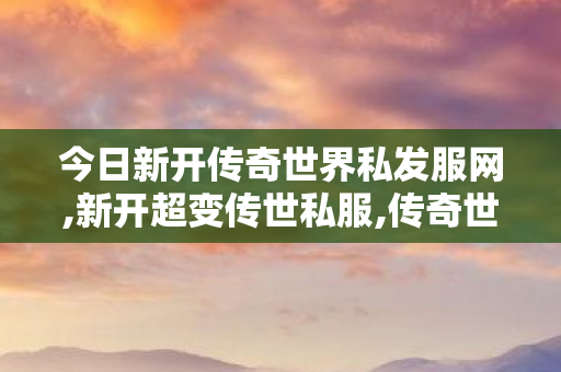 今日新开传奇世界私发服网,新开超变传世私服,传奇世界中变私服,新开超变传世私服