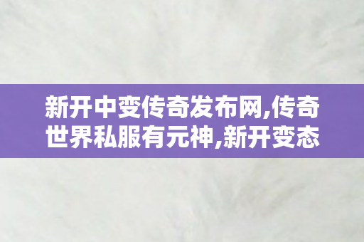 新开中变传奇发布网,传奇世界私服有元神,新开变态传世私服,传奇世界私服有元神