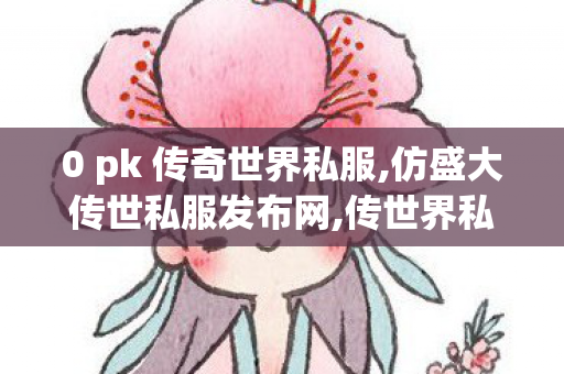 0 pk 传奇世界私服,仿盛大传世私服发布网,传世界私服发布网,仿盛大传世私服发布网