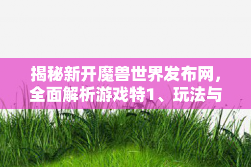 揭秘新开魔兽世界发布网，全面解析游戏特1、玩法与更新动态