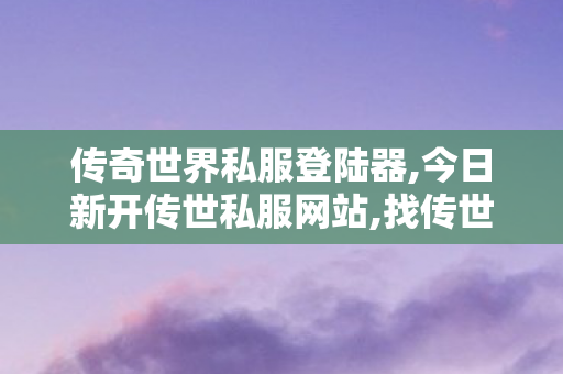 传奇世界私服登陆器,今日新开传世私服网站,找传世发布网,今日新开传世私服网站