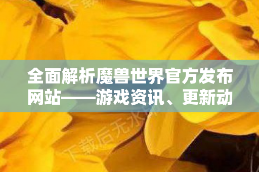 全面解析魔兽世界官方发布网站——游戏资讯、更新动态一网打尽