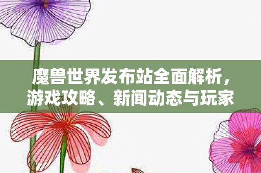 魔兽世界发布站全面解析，游戏攻略、新闻动态与玩家社区一网打尽