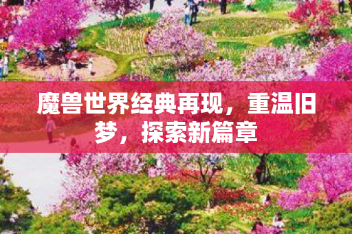 魔兽世界经典再现，重温旧梦，探索新篇章