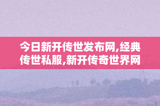 今日新开传世发布网,经典传世私服,新开传奇世界网站刚开一秒,经典传世私服