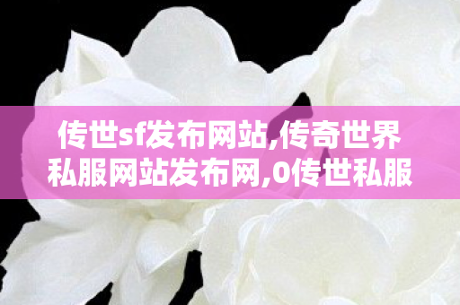 传世sf发布网站,传奇世界私服网站发布网,0传世私服发布网站,传奇世界私服网站发布网