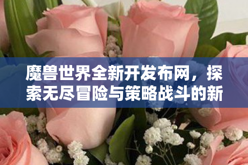 魔兽世界全新开发布网，探索无尽冒险与策略战斗的新纪元