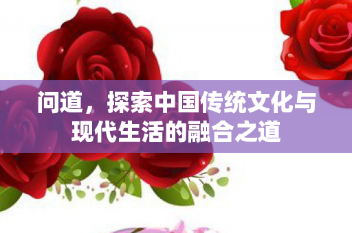 问道，探索中国传统文化与现代生活的融合之道