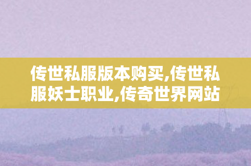 传世私服版本购买,传世私服妖士职业,传奇世界网站发布网,传世私服妖士职业