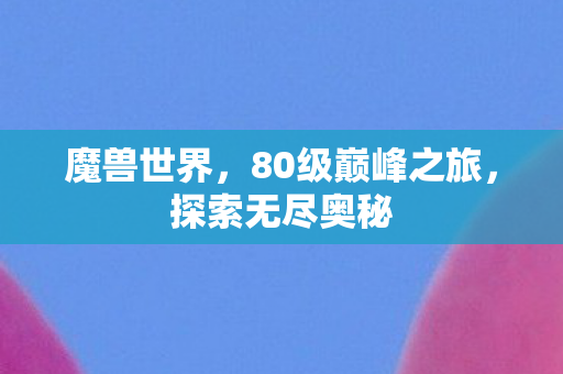 魔兽世界，80级巅峰之旅，探索无尽奥秘