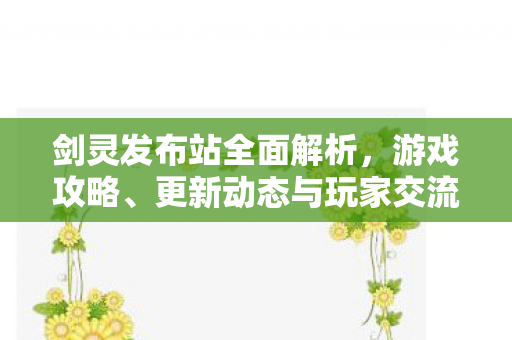 剑灵发布站全面解析，游戏攻略、更新动态与玩家交流平台