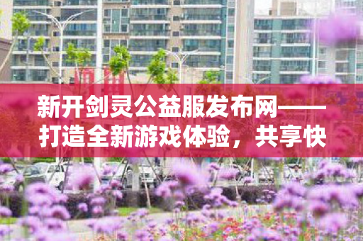 新开剑灵公益服发布网——打造全新游戏体验，共享快乐时光