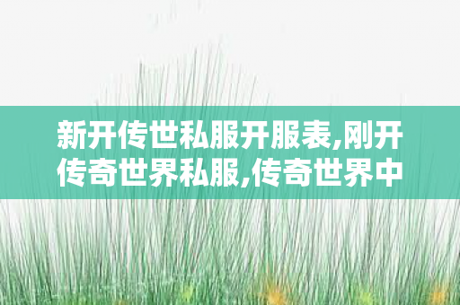 新开传世私服开服表,刚开传奇世界私服,传奇世界中变发布网,刚开传奇世界私服