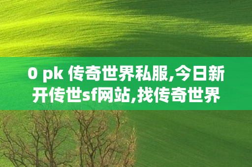 0 pk 传奇世界私服,今日新开传世sf网站,找传奇世界私服发布网站,今日新开传世sf网站